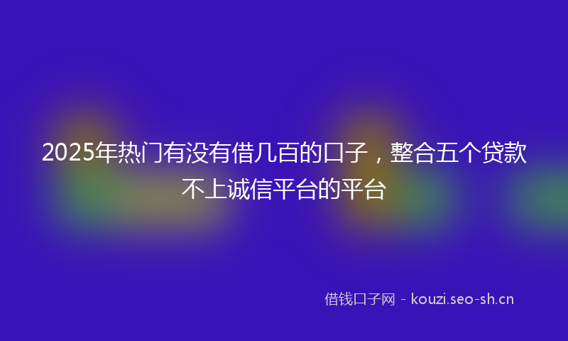 2025年热门有没有借几百的口子，整合五个贷款不上诚信平台的平台