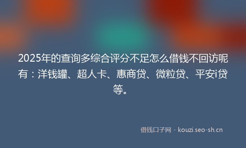 2025年的查询多综合评分不足怎么借钱不回访呢有：洋钱罐、超人卡、惠商贷、微粒贷、平安i贷等。