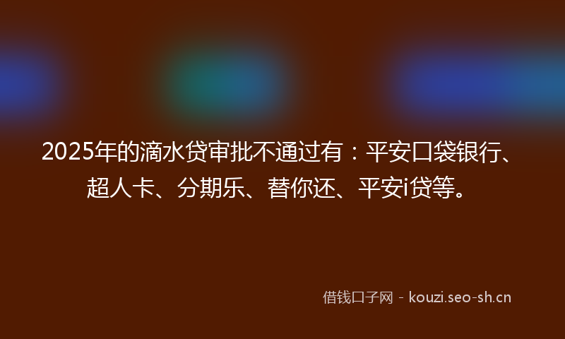 2025年的滴水贷审批不通过有：平安口袋银行、超人卡、分期乐、替你还、平安i贷等。