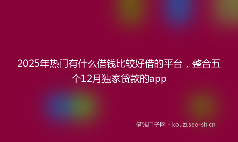 2025年热门有什么借钱比较好借的平台，整合五个12月独家贷款的app