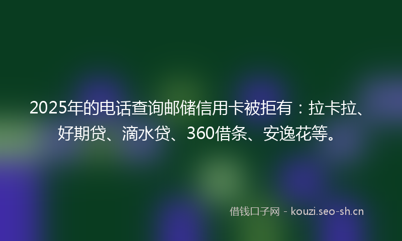 2025年的电话查询邮储信用卡被拒有：拉卡拉、好期贷、滴水贷、360借条、安逸花等。