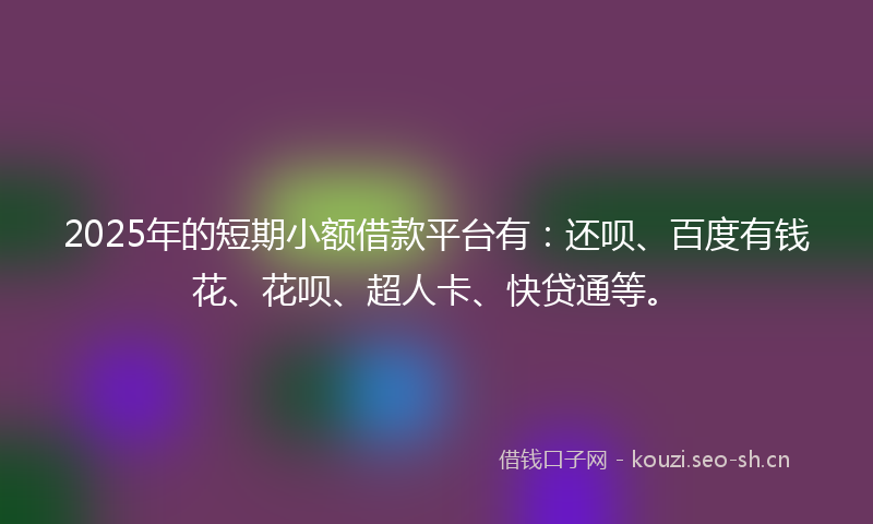 2025年的短期小额借款平台有：还呗、百度有钱花、花呗、超人卡、快贷通等。
