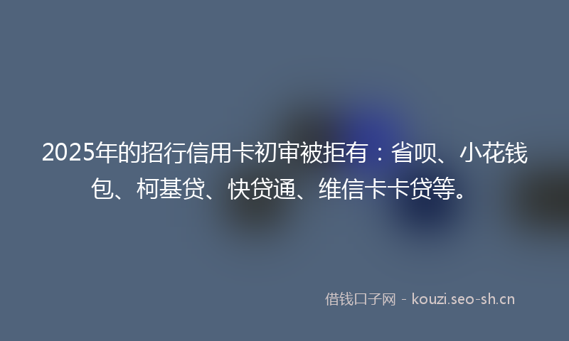 2025年的招行信用卡初审被拒有：省呗、小花钱包、柯基贷、快贷通、维信卡卡贷等。
