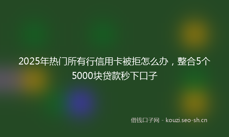 2025年热门所有行信用卡被拒怎么办，整合5个5000块贷款秒下口子