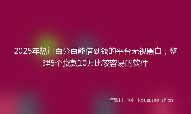 2025年热门百分百能借到钱的平台无视黑白，整理5个贷款10万比较容易的软件