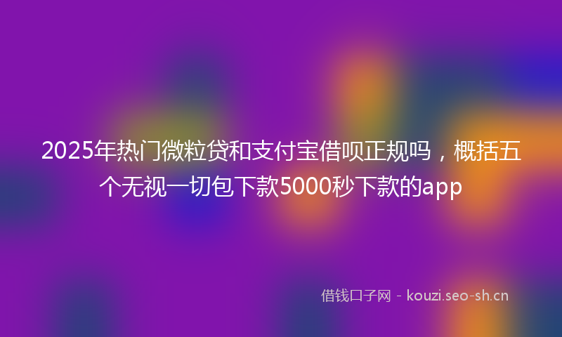2025年热门微粒贷和支付宝借呗正规吗，概括五个无视一切包下款5000秒下款的app
