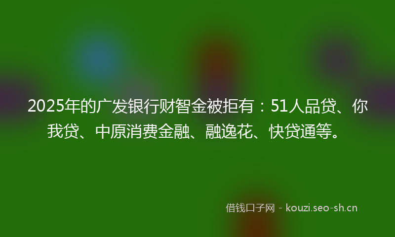 2025年的广发银行财智金被拒有:51人品贷、你我贷、中原消费金融、融逸花、快贷通等。