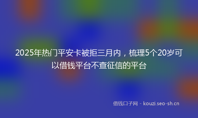2025年热门平安卡被拒三月内，梳理5个20岁可以借钱平台不查征信的平台