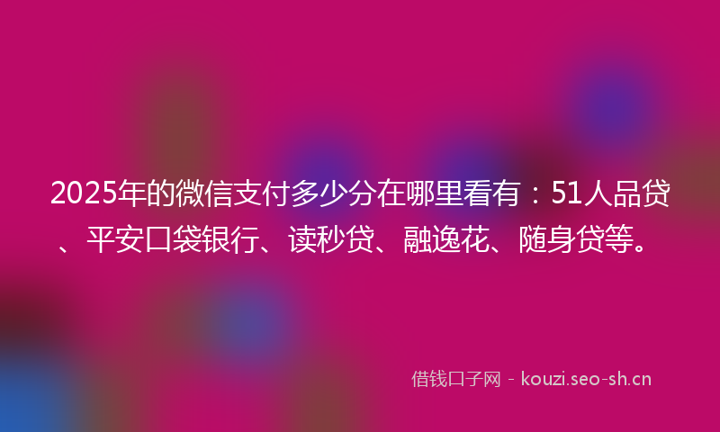 2025年的微信支付多少分在哪里看有：51人品贷、平安口袋银行、读秒贷、融逸花、随身贷等。