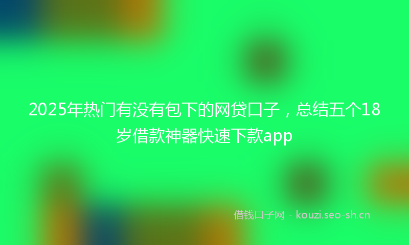 2025年热门有没有包下的网贷口子，总结五个18岁借款神器快速下款app