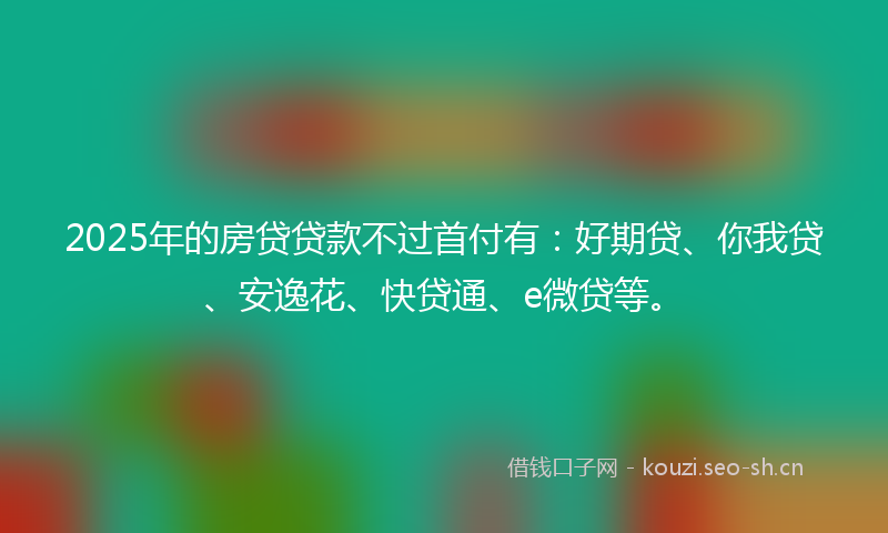2025年的房贷贷款不过首付有:好期贷、你我贷、安逸花、快贷通、e微贷等。