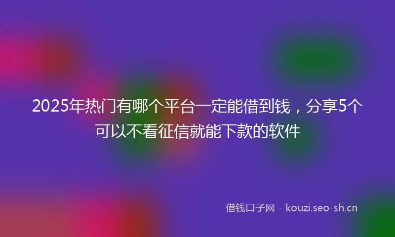 2025年热门有哪个平台一定能借到钱，分享5个可以不看征信就能下款的软件