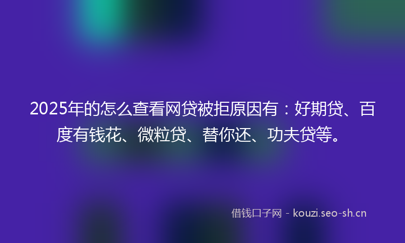 2025年的怎么查看网贷被拒原因有：好期贷、百度有钱花、微粒贷、替你还、功夫贷等。