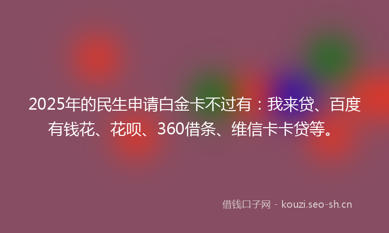 2025年的民生申请白金卡不过有：我来贷、百度有钱花、花呗、360借条、维信卡卡贷等。