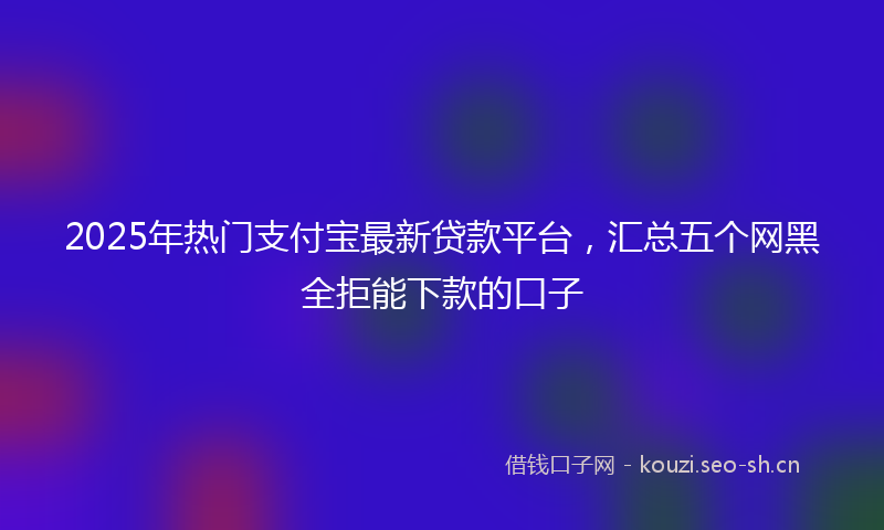 2025年热门支付宝最新贷款平台,汇总五个网黑全拒能下款的口子