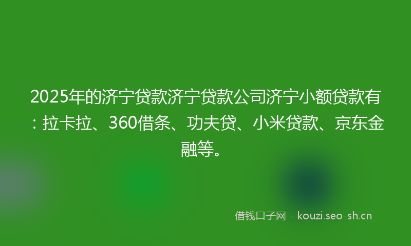 2025年的济宁贷款济宁贷款公司济宁小额贷款有：拉卡拉、360借条、功夫贷、小米贷款、京东金融等。