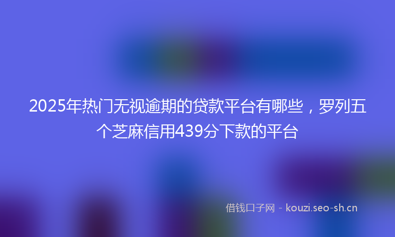 2025年热门无视逾期的贷款平台有哪些，罗列五个芝麻信用439分下款的平台
