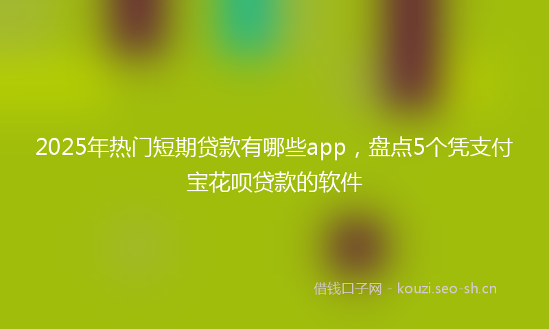2025年热门短期贷款有哪些app，盘点5个凭支付宝花呗贷款的软件