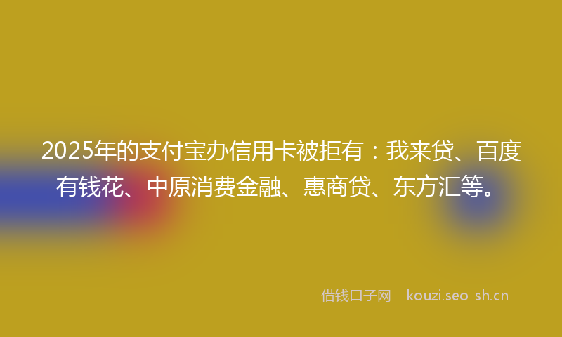 2025年的支付宝办信用卡被拒有：我来贷、百度有钱花、中原消费金融、惠商贷、东方汇等。