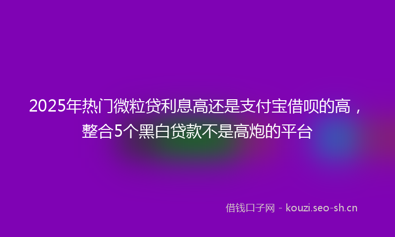 2025年热门微粒贷利息高还是支付宝借呗的高，整合5个黑白贷款不是高炮的平台