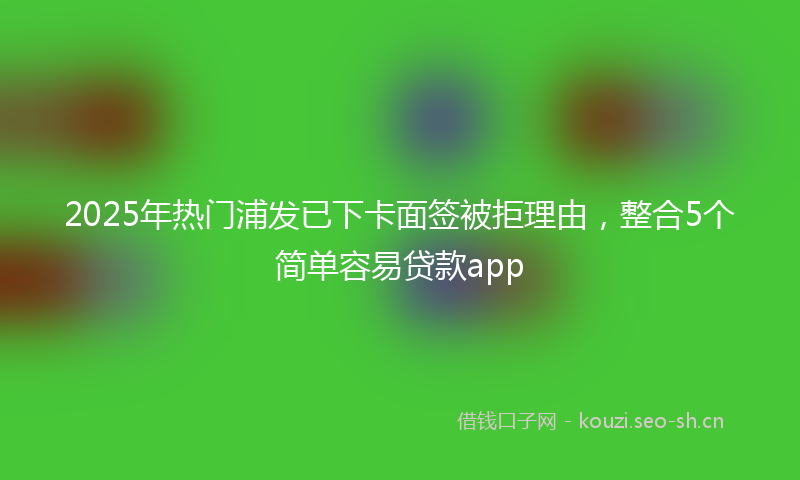 2025年热门浦发已下卡面签被拒理由，整合5个简单容易贷款app