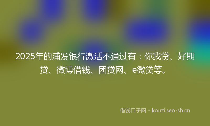 2025年的浦发银行激活不通过有：你我贷、好期贷、微博借钱、团贷网、e微贷等。