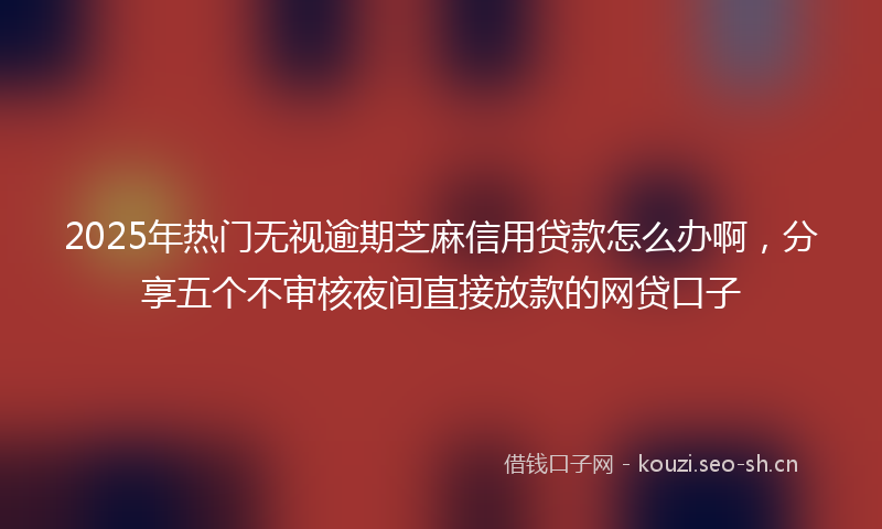 2025年热门无视逾期芝麻信用贷款怎么办啊,分享五个不审核夜间直接放款的网贷口子