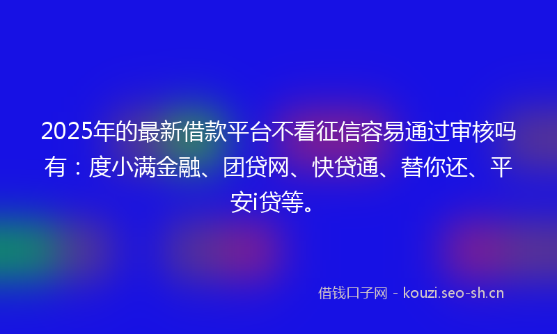 2025年的最新借款平台不看征信容易通过审核吗有：度小满金融、团贷网、快贷通、替你还、平安i贷等。