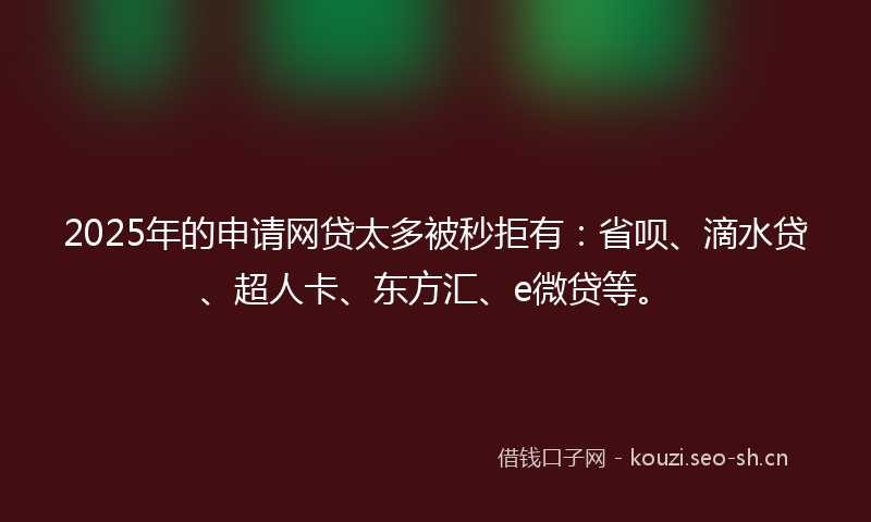 2025年的申请网贷太多被秒拒有：省呗、滴水贷、超人卡、东方汇、e微贷等。