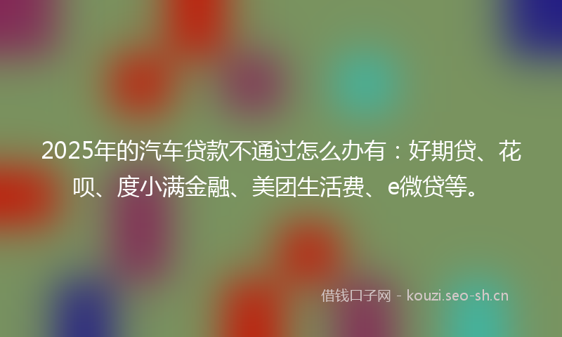 2025年的汽车贷款不通过怎么办有：好期贷、花呗、度小满金融、美团生活费、e微贷等。