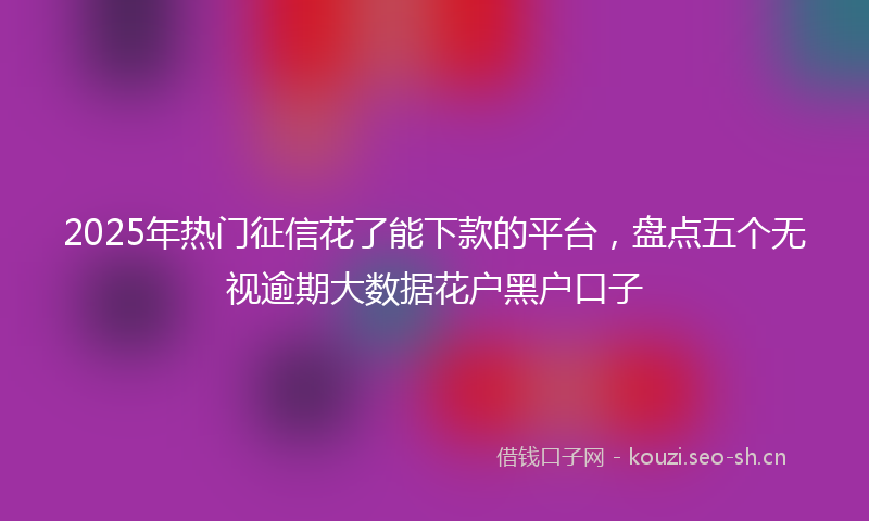 2025年热门征信花了能下款的平台，盘点五个无视逾期大数据花户黑户口子