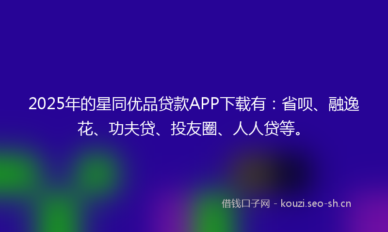 2025年的星同优品贷款APP下载有：省呗、融逸花、功夫贷、投友圈、人人贷等。
