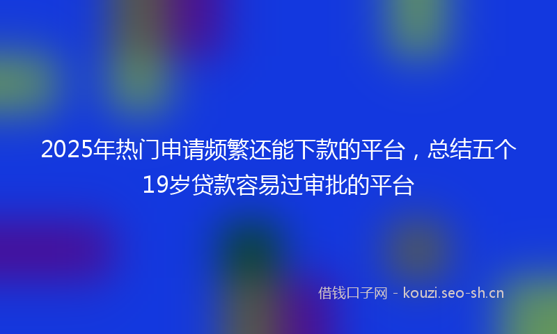 2025年热门申请频繁还能下款的平台，总结五个19岁贷款容易过审批的平台
