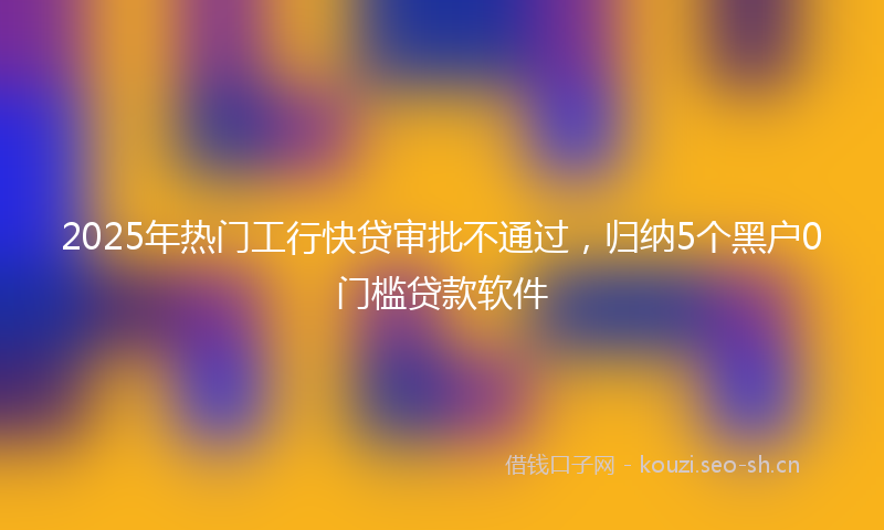 2025年热门工行快贷审批不通过，归纳5个黑户0门槛贷款软件