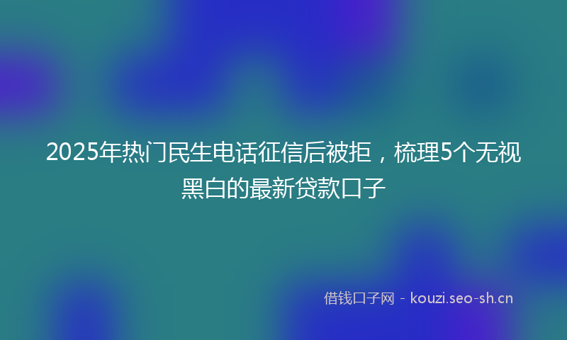2025年热门民生电话征信后被拒，梳理5个无视黑白的最新贷款口子