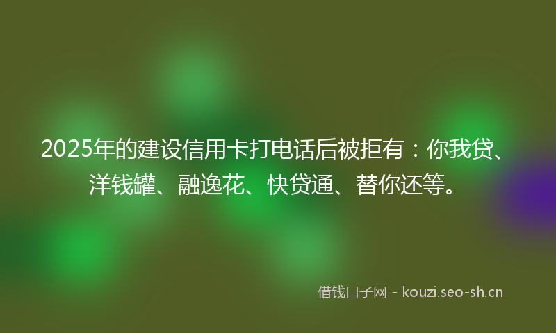 2025年的建设信用卡打电话后被拒有：你我贷、洋钱罐、融逸花、快贷通、替你还等。