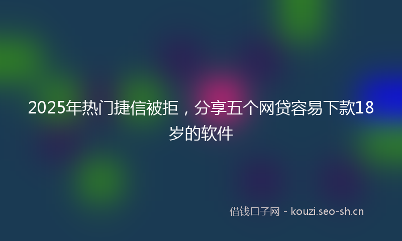 2025年热门捷信被拒，分享五个网贷容易下款18岁的软件