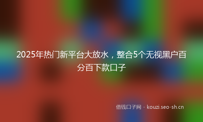 2025年热门新平台大放水，整合5个无视黑户百分百下款口子