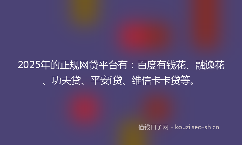 2025年的正规网贷平台有：百度有钱花、融逸花、功夫贷、平安i贷、维信卡卡贷等。
