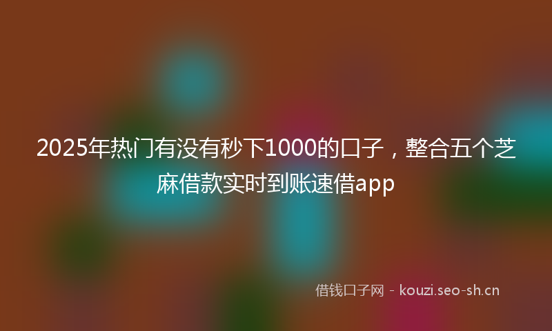 2025年热门有没有秒下1000的口子，整合五个芝麻借款实时到账速借app