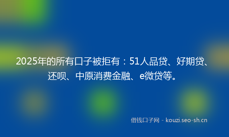 2025年的所有口子被拒有：51人品贷、好期贷、还呗、中原消费金融、e微贷等。