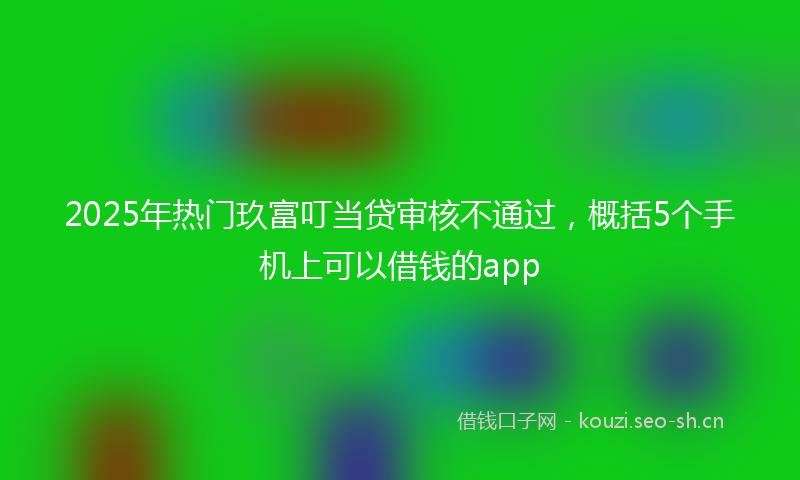 2025年热门玖富叮当贷审核不通过，概括5个手机上可以借钱的app