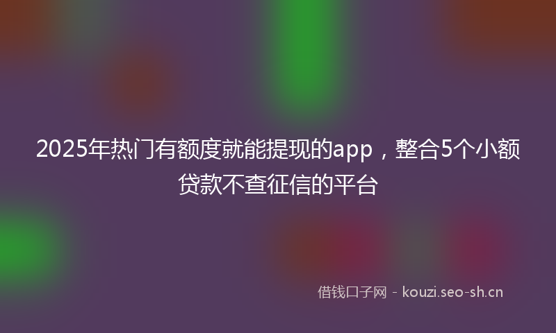 2025年热门有额度就能提现的app，整合5个小额贷款不查征信的平台
