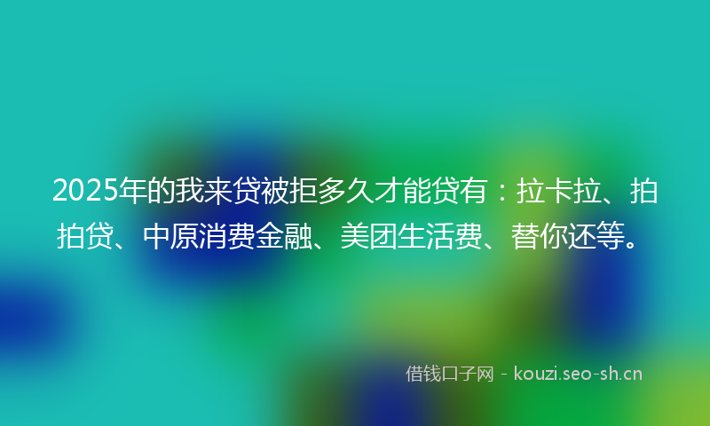 2025年的我来贷被拒多久才能贷有：拉卡拉、拍拍贷、中原消费金融、美团生活费、替你还等。
