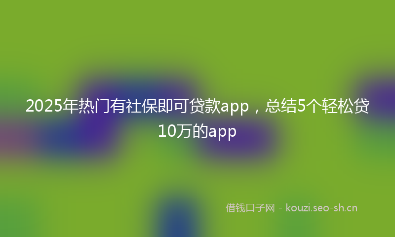 2025年热门有社保即可贷款app,总结5个轻松贷10万的app