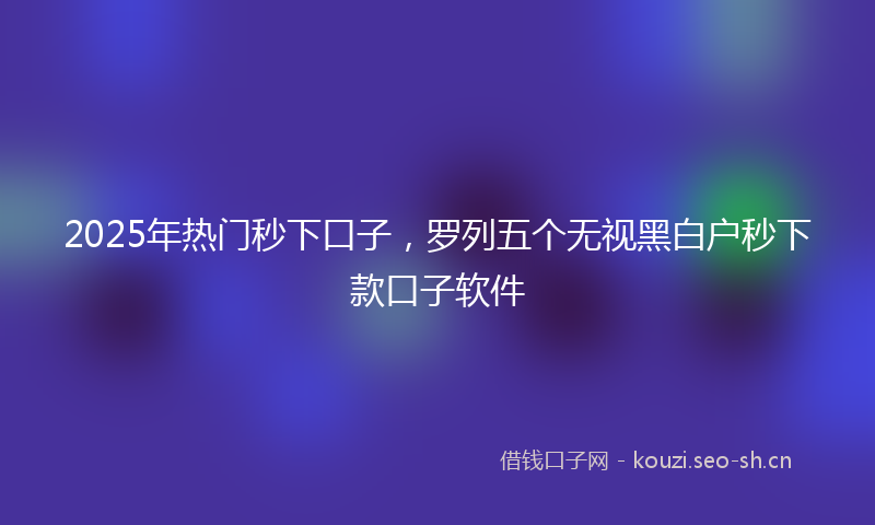 2025年热门秒下口子，罗列五个无视黑白户秒下款口子软件