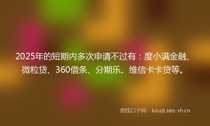 2025年的短期内多次申请不过有：度小满金融、微粒贷、360借条、分期乐、维信卡卡贷等。
