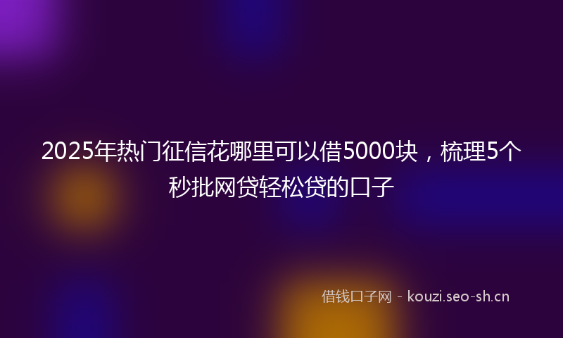 2025年热门征信花哪里可以借5000块,梳理5个秒批网贷轻松贷的口子
