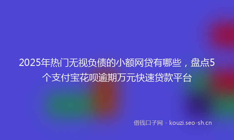 2025年热门无视负债的小额网贷有哪些，盘点5个支付宝花呗逾期万元快速贷款平台
