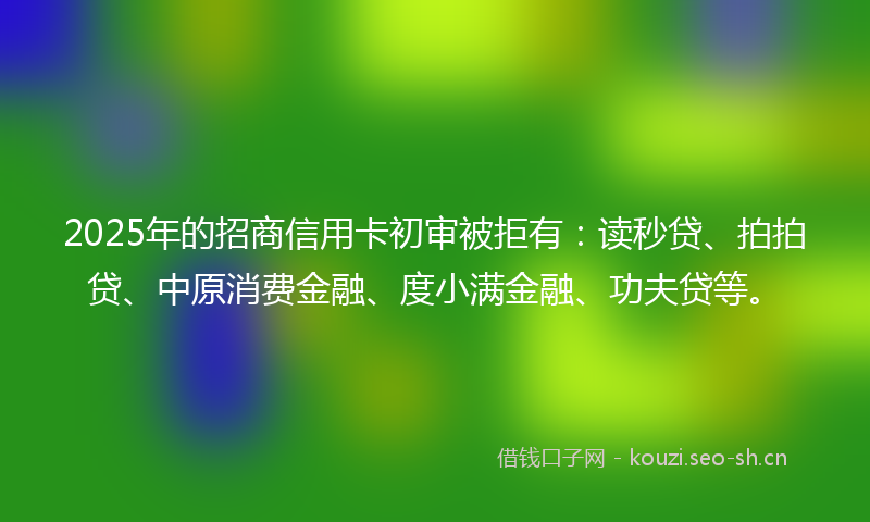 2025年的招商信用卡初审被拒有：读秒贷、拍拍贷、中原消费金融、度小满金融、功夫贷等。